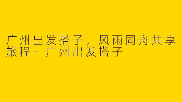 广州出发搭子，风雨同舟共享旅程-广州出发搭子