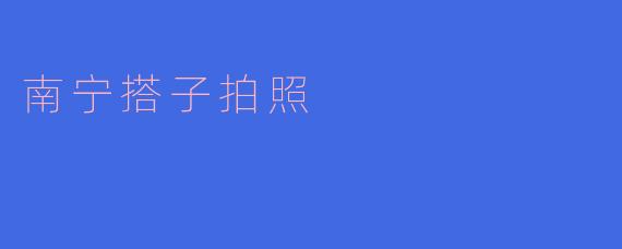 南宁搭子拍照：探访南宁最具人气的打卡地点