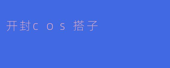 开封cos搭子：激情与创意的碰撞