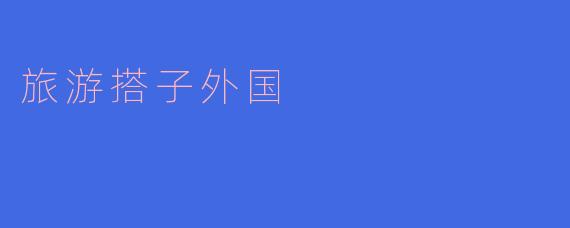 跟外国朋友一起旅行,让旅程更加精彩