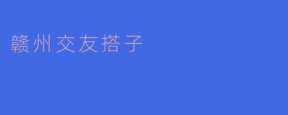 赣州交友搭子:寻找志同道合的伙伴