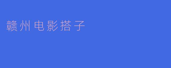 赣州电影搭子:传承民族文化,展现地方风情