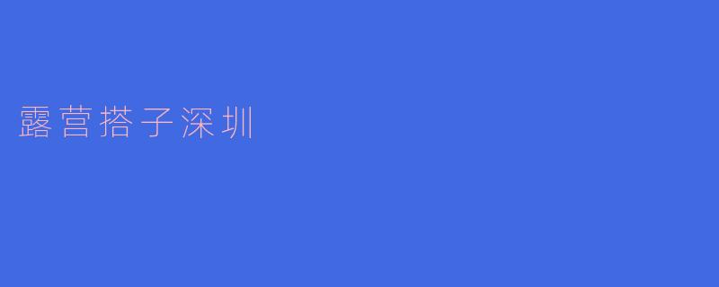 体验大自然乐趣,露营搭子深圳之旅