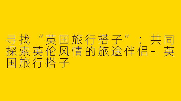 寻找“英国旅行搭子”：共同探索英伦风情的旅途伴侣-英国旅行搭子