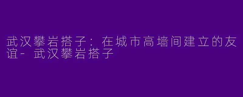 武汉攀岩搭子：在城市高墙间建立的友谊-武汉攀岩搭子
