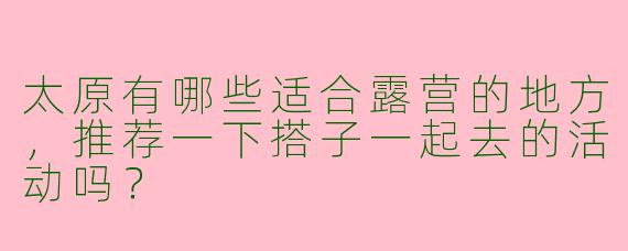 太原有哪些适合露营的地方,推荐一下搭子一起去的活动吗?