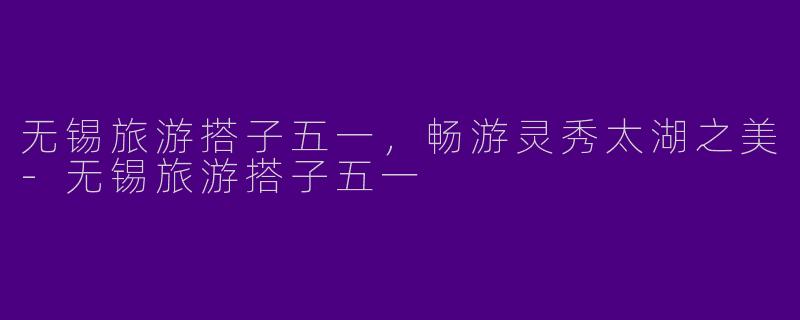 无锡旅游搭子五一,畅游灵秀太湖之美