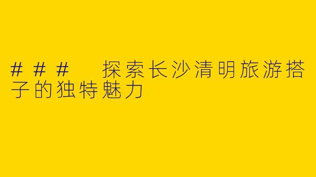 ### 探索长沙清明旅游搭子的独特魅力