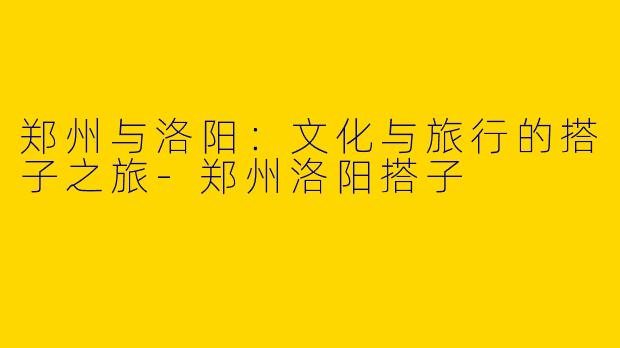 郑州与洛阳：文化与旅行的搭子之旅-郑州洛阳搭子