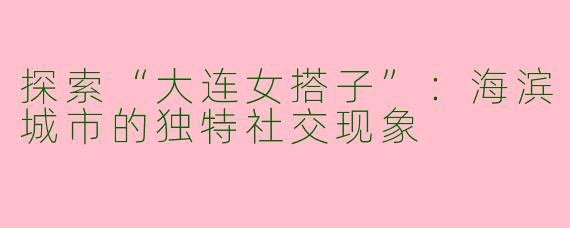 探索“大连女搭子”:海滨城市的独特社交现象