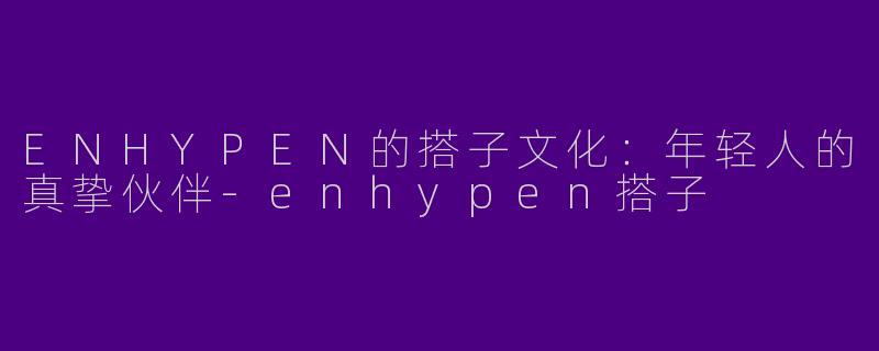 ENHYPEN的搭子文化：年轻人的真挚伙伴-enhypen搭子