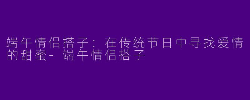 端午情侣搭子：在传统节日中寻找爱情的甜蜜-端午情侣搭子