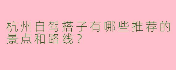 杭州自驾搭子有哪些推荐的景点和路线?