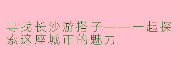 寻找长沙游搭子——一起探索这座城市的魅力