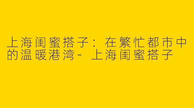 上海闺蜜搭子:在繁忙都市中的温暖港湾