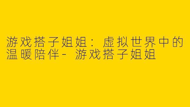 游戏搭子姐姐：虚拟世界中的温暖陪伴-游戏搭子姐姐