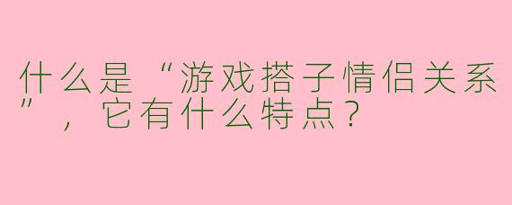 什么是“游戏搭子情侣关系”，它有什么特点？