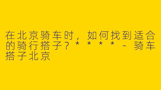 在北京骑车时，如何找到适合的骑行搭子？****