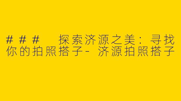 ### 探索济源之美：寻找你的拍照搭子-济源拍照搭子