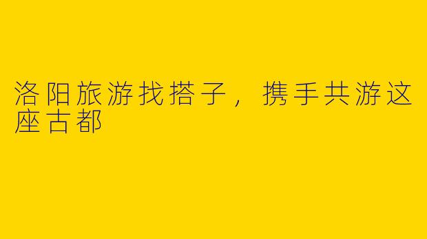 洛阳旅游找搭子,携手共游这座古都