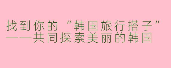 找到你的“韩国旅行搭子”——共同探索美丽的韩国