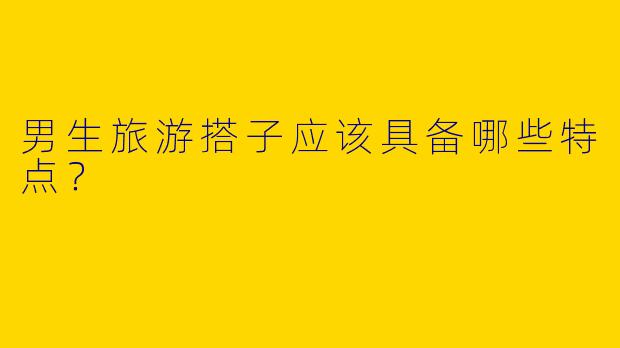 男生旅游搭子应该具备哪些特点？