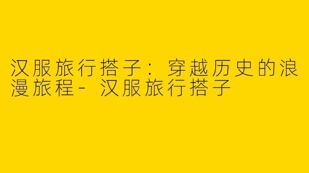 汉服旅行搭子：穿越历史的浪漫旅程-汉服旅行搭子