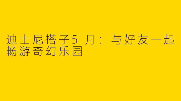 迪士尼搭子5月：与好友一起畅游奇幻乐园