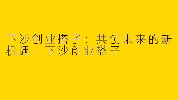 下沙创业搭子：共创未来的新机遇-下沙创业搭子