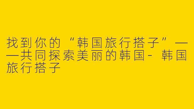 找到你的“韩国旅行搭子”——共同探索美丽的韩国