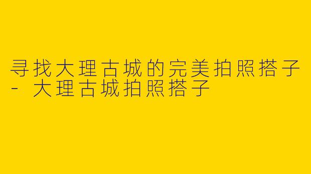 寻找大理古城的完美拍照搭子