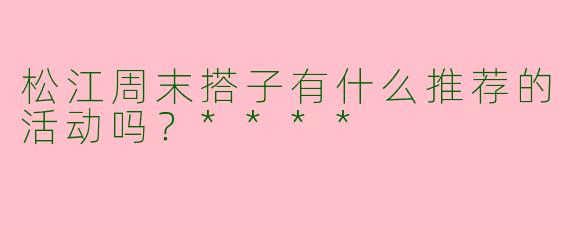 松江周末搭子有什么推荐的活动吗?****