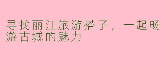 寻找丽江旅游搭子，一起畅游古城的魅力