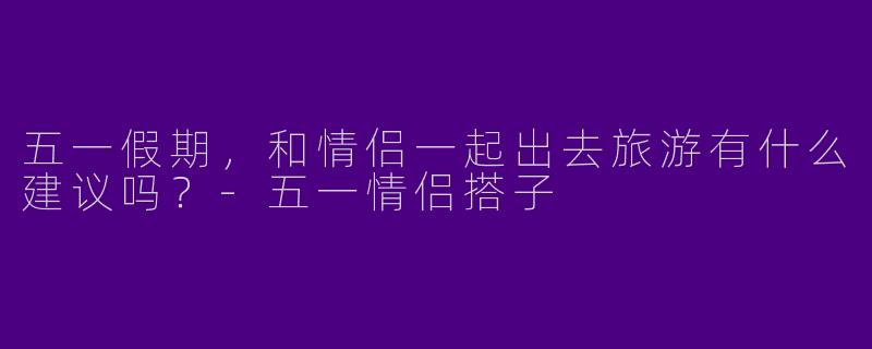 五一假期,和情侣一起出去旅游有什么建议吗?