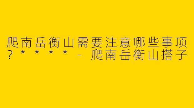爬南岳衡山需要注意哪些事项？****
