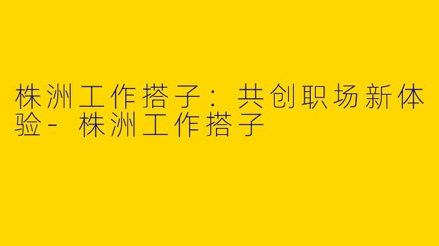 株洲工作搭子：共创职场新体验-株洲工作搭子
