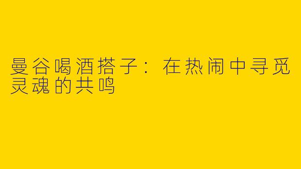 曼谷喝酒搭子：在热闹中寻觅灵魂的共鸣