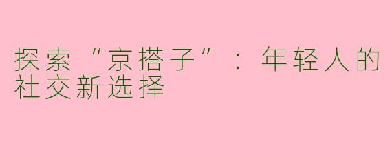 探索“京搭子”：年轻人的社交新选择
