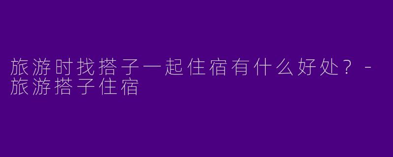旅游时找搭子一起住宿有什么好处？