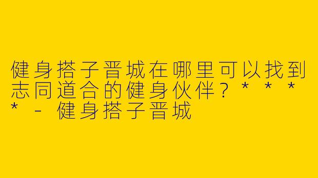 健身搭子晋城在哪里可以找到志同道合的健身伙伴？****