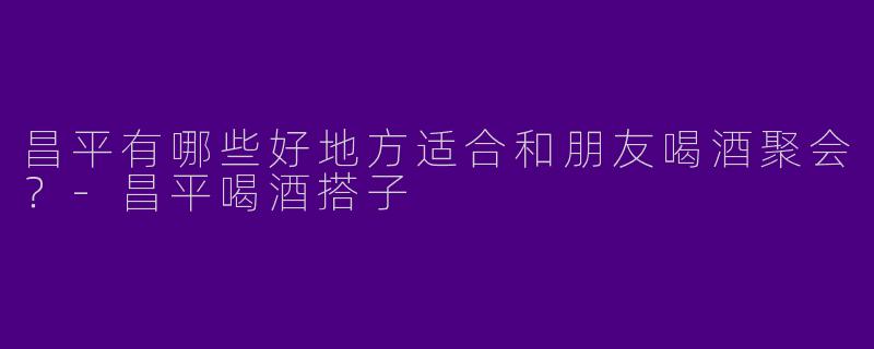 昌平有哪些好地方适合和朋友喝酒聚会?
