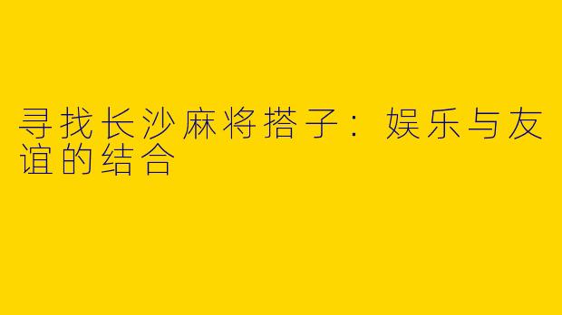 寻找长沙麻将搭子：娱乐与友谊的结合
