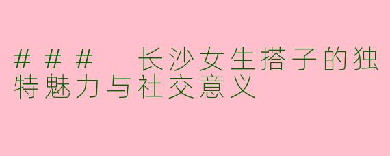 ### 长沙女生搭子的独特魅力与社交意义
