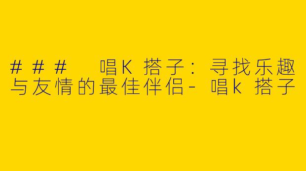 ### 唱K搭子：寻找乐趣与友情的最佳伴侣-唱k搭子