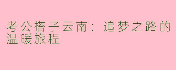 考公搭子云南：追梦之路的温暖旅程