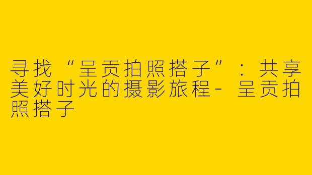 寻找“呈贡拍照搭子”：共享美好时光的摄影旅程-呈贡拍照搭子