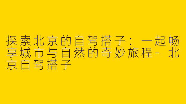 探索北京的自驾搭子：一起畅享城市与自然的奇妙旅程-北京自驾搭子