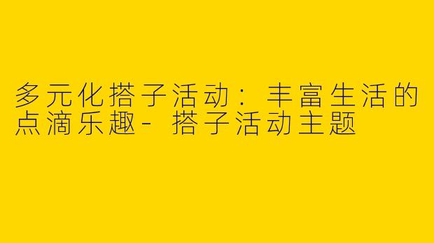 多元化搭子活动:丰富生活的点滴乐趣