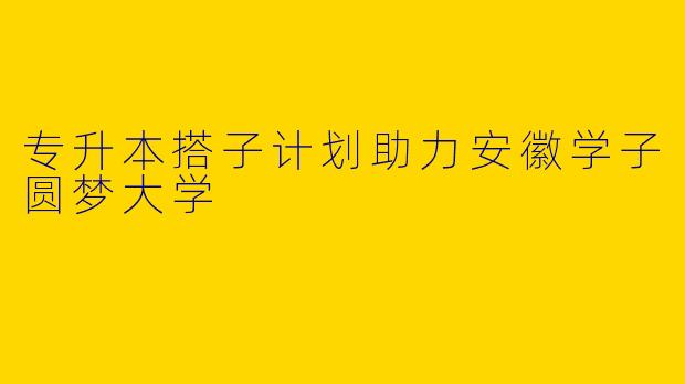 专升本搭子计划助力安徽学子圆梦大学