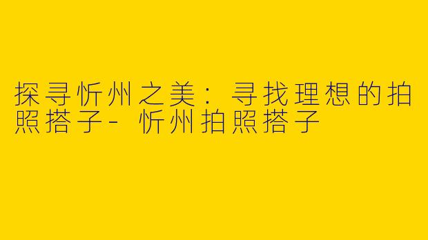 探寻忻州之美：寻找理想的拍照搭子-忻州拍照搭子
